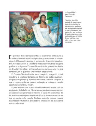 La Patria (1962),
Jorge González
Camarena.
Esta obra ilustró la
portada de los primeros
libros de texto. Hoy la
reproducimos aquí para
que tengas presente que
lo que entonces era una
aspiración: que los libros
de texto estuvieran entre
los legados que la Patria
deja a sus hijas y sus
hijos, es hoy una meta
cumplida.
El quehacer diario de los docentes, su experiencia en las aulas y
en la comunidad escolar son procesos que requieren la interac-
ción, el diálogo entre pares y el apego a las disposiciones aplica-
bles. Con esta visión, la Secretaría de Educación Pública recupera
y refuerza la figura del Consejo Técnico Escolar, pues es ahí donde
se detectan los retos y se traza el camino rumbo a una mejora
constante, en la que cada uno tiene un papel crucial.
El Consejo Técnico Escolar es el colegiado integrado por el
director y la totalidad del personal docente de cada escuela en-
cargados de planear y ejecutar decisiones comunes dirigidas a
que el centro escolar, de manera unificada, se enfoque a cumplir
satisfactoriamente su misión.
El país requiere una nueva escuela mexicana, acorde con los
postulados de la Reforma Educativa que establece una organiza-
ción escolar que garantice al máximo el logro del aprendizaje de
los alumnos, ésta implica asegurar la eficacia del servicio educativo
que se presta en la escuela. Conlleva, además, asignar nuevos
significados y funciones a los actores encargados de asegurar la
calidad educativa.
GUIA_CONS_TECN_ESC Ngo (Sin Fecha).indd 3 18/06/13 18:49
 
