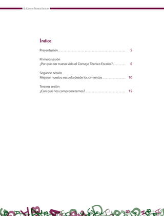 EL CONSEJO TÉCNICO ESCOLAR
Índice
Presentación. . . . . . . . . . . . . . . . . . . . . . . . . . . . . . . . . . . . . . . . . . . . . . . . 5
Primera sesión
¿Por qué dar nueva vida al Consejo Técnico Escolar?. . . . . . . . . 6
Segunda sesión
Mejorar nuestra escuela desde los cimientos . . . . . . . . . . . . . . . . 10
Tercera sesión
¿Con qué nos comprometemos? . . . . . . . . . . . . . . . . . . . . . . . . . . . . 15
GUIA_CONS_TECN_ESC Ngo (Sin Fecha).indd 4 18/06/13 18:49
 
