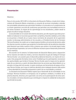 5
Presentación
Maestros:
Para el ciclo escolar 2013-2014, la Secretaría de Educación Pública, a través de la Subse-
cretaría de Educación Básica, emprende un conjunto de acciones orientadas a atender
tres prioridades educativas que permitirán fortalecer a la escuela en el cumplimiento de
su misión: garantizar una serie de condiciones que permitan una normalidad mínima en
las tareas escolares, la mejora de los aprendizajes en los estudiantes y abatir desde la
propia escuela el rezago educativo.
La escuela debe ser el corazón del sistema educativo, por ello requiere que estas priori-
dades se traduzcan en acciones que permitan cumplirlas y hacerlas realidad, y entre ellas
se encuentran: el diseño de un nuevo marco normativo de actuación de la supervisión
escolar, la descarga administrativa en las escuelas y el fortalecimiento de los Consejos
Técnicos Escolares, los cuales son un espacio para el análisis y la toma de decisiones sobre
los diversos asuntos escolares que propicien la transformación de las prácticas docentes
para favorecer que todos nuestros niños y jóvenes que asisten a la escuela logren todos
los aprendizajes esperados; así como el referente necesario para el desarrollo profesional
de los maestros.
De acuerdo con lo anterior, la Subsecretaría de Educación Básica pone a disposición
de los maestros de todos los niveles y servicios educativos la guía de trabajo El Consejo
Técnico Escolar: una ocasión para el desarrollo profesional docente y la mejora de la es-
cuela. Esta propuesta formativa tiene como finalidad que los participantes reconozcan
las oportunidades que brinda el Consejo Técnico Escolar para la mejora de los aprendi-
zajes de sus alumnos y a partir de éstas determinen las acciones que desarrollarán en su
escuela a lo largo del ciclo escolar. La guía constituye una herramienta de apoyo al Con-
sejo Técnico Escolar, por lo que el colectivo decidirá cómo trabajará durante cada sesión
y cómo abordará los contenidos propuestos a partir de sus necesidades y contexto.
La Secretaría de Educación Pública espera que el desarrollo de las actividades en los
Consejos Técnicos Escolares se enriquezca con el quehacer cotidiano, el análisis de la
práctica docente, directiva y de supervisión, así como con la participación de otros acto-
res vinculados a la tarea educativa que contribuyan a mejorar la calidad de la educación
que brinda la escuela.
GUIA_CONS_TECN_ESC Ngo (Sin Fecha).indd 5 18/06/13 18:49
 