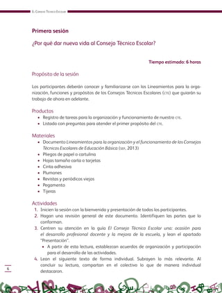 EL CONSEJO TÉCNICO ESCOLAR
6
Primera sesión
¿Por qué dar nueva vida al Consejo Técnico Escolar?
Tiempo estimado: 6 horas
Propósito de la sesión
Los participantes deberán conocer y familiarizarse con los Lineamientos para la orga-
nización, funciones y propósitos de los Consejos Técnicos Escolares (CTE) que guiarán su
trabajo de ahora en adelante.
Productos
• Registro de tareas para la organización y funcionamiento de nuestro CTE.
• Listado con preguntas para atender el primer propósito del CTE.
Materiales
• Documento Lineamientos para la organización y el funcionamiento de los Consejos
Técnicos Escolares de Educación Básica (SEP, 2013)
• Pliegos de papel o cartulina
• Hojas tamaño carta o tarjetas
• Cinta adhesiva
• Plumones
• Revistas y periódicos viejos
• Pegamento
• Tijeras
Actividades
1. Inicien la sesión con la bienvenida y presentación de todos los participantes.
2. Hagan una revisión general de este documento. Identifiquen las partes que lo
conforman.
3. Centren su atención en la guía El Consejo Técnico Escolar una: ocasión para
el desarrollo profesional docente y la mejora de la escuela, y lean el apartado
“Presentación”.
• A partir de esta lectura, establezcan acuerdos de organización y participación
para el desarrollo de las actividades.
4. Lean el siguiente texto de forma individual. Subrayen lo más relevante. Al
concluir su lectura, compartan en el colectivo lo que de manera individual
destacaron.
GUIA_CONS_TECN_ESC Ngo (Sin Fecha).indd 6 18/06/13 18:49
 