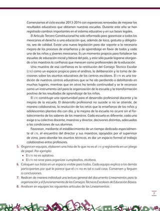 7
Comenzamos el ciclo escolar 2013-2014 con esperanzas renovadas de mejorar los
resultados educativos que obtienen nuestras escuelas. Durante este año se han
registrado cambios importantes en el sistema educativo y en sus bases legales.
El Artículo Tercero Constitucional ha sido reformado para garantizar a todos los
mexicanos el derecho a una educación que, además de laica, gratuita y obligato-
ria, sea de calidad. Existe una nueva legislación para dar soporte a la necesaria
mejora de los procesos de enseñanza y de aprendizaje en favor de todos y cada
uno de los niños y jóvenes mexicanos. Es un momento propicio para fortalecer las
escuelas de educación inicial y básica del país, y esto sólo puede lograrse otorgan-
do a los maestros la confianza que merecen como profesionales de la educación.
Una muestra de esa confianza es la restitución del Consejo Técnico Escolar
(CTE) como un espacio propicio para el análisis, la deliberación y la toma de de-
cisiones sobre los asuntos educativos de los centros escolares. El CTE es una tra-
dición de nuestros centros educativos que se ha ido perdiendo o debilitando en
muchos lugares, mientras que en otros ha tenido continuidad y se le reconoce
como un instrumento útil para la organización de la escuela y la transformación
positiva de los resultados de aprendizaje de los niños.
El CTE constituye una oportunidad para el desarrollo profesional docente y la
mejora de la escuela. El desarrollo profesional no sucede si no se atiende, de
manera colaborativa, la resolución de los retos que la enseñanza de los niños y
adolescentes plantea día con día, y la mejora de la escuela no ocurre sin el for-
talecimiento de los saberes de los maestros. Cada escuela es diferente, cada una
exige a su colectivo docente, maestros y director, decisiones distintas, adecuadas
a las condiciones de sus alumnos.
Favorecer, mediante el establecimiento de un tiempo dedicado especialmen-
te al CTE, el encuentro del director y sus maestros, apoyados por el supervisor
de zona, para abordar los asuntos técnicos, es dar un espacio formal al trabajo
colaborativo entre profesores.
5. Organicen equipos, elaboren una lista de lo que no es el CTE y regístrenla en un pliego
de papel. Por ejemplo:
• El CTE no es optativo.
• El CTE no sirve para organizar cumpleaños, etcétera.
6. Coloquen sus listas en un espacio visible para todos. Cada equipo explica a los demás
participantes por qué le parece que el CTE no es tal o cual cosa. Conversen y lleguen
a conclusiones.
7. Realicen de manera individual una lectura general del documento Lineamientos para la
organizaciónyelfuncionamientodelosConsejosTécnicosEscolaresdeEducaciónBásica.
8. Analicen en equipos los siguientes artículos de los Lineamientos:
GUIA_CONS_TECN_ESC Ngo (Sin Fecha).indd 7 18/06/13 18:49
 