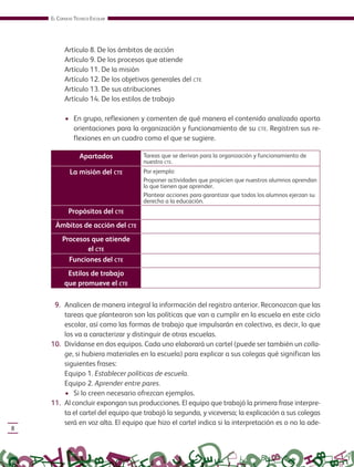EL CONSEJO TÉCNICO ESCOLAR
8
Artículo 8. De los ámbitos de acción
Artículo 9. De los procesos que atiende
Artículo 11. De la misión
Artículo 12. De los objetivos generales del CTE
Artículo 13. De sus atribuciones
Artículo 14. De los estilos de trabajo
• En grupo, reflexionen y comenten de qué manera el contenido analizado aporta
orientaciones para la organización y funcionamiento de su CTE. Registren sus re-
flexiones en un cuadro como el que se sugiere.
Apartados Tareas que se derivan para la organización y funcionamiento de
nuestro CTE.
La misión del CTE Por ejemplo:
Proponer actividades que propicien que nuestros alumnos aprendan
lo que tienen que aprender.
Plantear acciones para garantizar que todos los alumnos ejerzan su
derecho a la educación.
Propósitos del CTE
Ámbitos de acción del CTE
Procesos que atiende
el CTE
Funciones del CTE
Estilos de trabajo
que promueve el CTE
9. Analicen de manera integral la información del registro anterior. Reconozcan que las
tareas que plantearon son las políticas que van a cumplir en la escuela en este ciclo
escolar, así como las formas de trabajo que impulsarán en colectivo, es decir, lo que
los va a caracterizar y distinguir de otras escuelas.
10. Divídanse en dos equipos. Cada uno elaborará un cartel (puede ser también un colla-
ge, si hubiera materiales en la escuela) para explicar a sus colegas qué significan las
siguientes frases:
Equipo 1. Establecer políticas de escuela.
Equipo 2. Aprender entre pares.
• Si lo creen necesario ofrezcan ejemplos.
11. Al concluir expongan sus producciones. El equipo que trabajó la primera frase interpre-
ta el cartel del equipo que trabajó la segunda, y viceversa; la explicación a sus colegas
será en voz alta. El equipo que hizo el cartel indica si la interpretación es o no la ade-
GUIA_CONS_TECN_ESC Ngo (Sin Fecha).indd 8 18/06/13 18:49
 