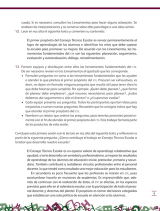 9
cuada. Si es necesario, consulten los Lineamientos para hacer alguna aclaración. Se
analizan las interpretaciones y se conversa sobre ellas para llegar a una idea común.
12. Lean en voz alta el siguiente texto y comenten su contenido:
El primer propósito del Consejo Técnico Escolar es revisar permanentemente el
logro de aprendizajes de los alumnos e identificar los retos que debe superar
la escuela para promover su mejora. De acuerdo con los Lineamientos, las he-
rramientas fundamentales del CTE son las siguientes: planeación, seguimiento,
evaluación y autoevaluación, diálogo, retroalimentación.
13. Formen equipos y distribuyan entre ellos las herramientas fundamentales del CTE.
De ser necesario revisen en los Lineamientos el apartado que les corresponde.
• Formulen preguntas en torno a las herramientas fundamentales que les ayuden
a atender lo que plantea el primer propósito del CTE. Procuren ser exhaustivos, es
decir, no dejen sin formular ninguna pregunta que resulte útil para tener claro lo
que debe hacerse para cumplirlo. Por ejemplo: ¿Quién debe planear?, ¿qué forma
de planear debe emplearse?, ¿qué insumos necesitamos para planear?, ¿todos
debemos dar seguimiento o sólo el director? o ¿el supervisor evalúa?
• Cada equipo presenta sus preguntas. Todos los participantes aportan ideas para
mejorarlas o suman nuevas preguntas. Recuerden que la consigna indica que hay
que atender al primer propósito del CTE.
• Nombren un relator que ordene las preguntas, para tenerlas presentes posterior-
mente con el fin de atender al primer propósito del CTE. Este trabajo formará parte
de los productos de esta sesión.
Concluyan esta primera sesión con la lectura en voz alta del siguiente texto y reflexionen a
partir de la siguiente pregunta: ¿Cómo contribuye el trabajo en Consejo Técnico Escolar a
la labor que desarrolla nuestra escuela?
El Consejo Técnico Escolar es un espacio valioso de aprendizaje colaborativo que
ayudará, si se le desarrolla con seriedad y profesionalismo, a mejorar los resultados
de aprendizaje de los alumnos de educación inicial, preescolar, primaria y secun-
daria. También contribuirá a restablecer vínculos profesionales entre el personal
docente, lo que tendrá como resultado una mejor educación para los estudiantes.
En secundaria es poco frecuente que los profesores se reúnan en CTE, pues
acostumbran hacerlo en reuniones de academias. Es imprescindible que, ade-
más de continuar con la realización de éstas, el CTE se efectúe, en los espacios
previstos para ello en el calendario escolar, con la participación de todo el perso-
nal docente y directivo del plantel. El propósito es tomar decisiones colegiadas
que establezcan una sola política de escuela en atención a los alumnos.
GUIA_CONS_TECN_ESC Ngo (Sin Fecha).indd 9 18/06/13 18:49
 