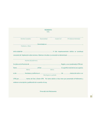 PEDIMENTO
                                                           S.J.L.


                                       ,                         ,                             ,                                ,
            Nombre Completo                   Nacionalidad                Estado Civil              Nº Cédula de Identidad


                                       , Domiciliado en                                                                         ,
             Profesión u Oficio


de la ciudad de                                                      , A Usía respetuosamente solicito se constituya

concesión de Exploración sobre terrenos Abiertos e Incultos. La concesión se denominará

                                                                     .
                    Nombre del pedimento

Se ubica en la Provincia de                         ,                                Región, y sus coordenadas UTM son:

Norte                                  , al Este                                         la superficie total de la cara superior,
                      Metros                                    Metros

es de               hectáreas y conforma un                                              de             metros de norte a sur
                                                    Rectángulo o cuadrado

UTM, por              metros de Este a Oeste UTM. Por tanto solicito a Usía, tener por presentado el Pedimento y

ordenar su inscripción y publicación de acuerdo a la Ley.




                                              Firma del o los Peticionarios                                                         11
 
