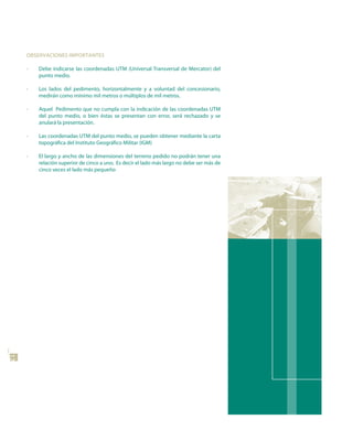 oBsERVACIonEs IMPoRtAntEs

     •   Debe indicarse las coordenadas UTM (Universal Transversal de Mercator) del
         punto medio.

     •   Los lados del pedimento, horizontalmente y a voluntad del concesionario,
         medirán como mínimo mil metros o múltiplos de mil metros.

     •   Aquel Pedimento que no cumpla con la indicación de las coordenadas UTM
         del punto medio, o bien éstas se presentan con error, será rechazado y se
         anulará la presentación.

     •   Las coordenadas UTM del punto medio, se pueden obtener mediante la carta
         topográfica del Instituto Geográfico Militar (IGM)

     •   El largo y ancho de las dimensiones del terreno pedido no podrán tener una
         relación superior de cinco a uno. Es decir el lado más largo no debe ser más de
         cinco veces el lado más pequeño
12
 