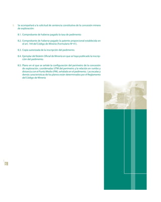 8.   Se acompañará a la solicitud de sentencia constitutiva de la concesión minera
          de exploración:

          8.1. Comprobante de haberse pagado la tasa de pedimento

          8.2. Comprobante de haberse pagado la patente proporcional establecida en
               el art. 144 del Código de Minería (Formulario Nº 41).

          8.3. Copia autorizada de la inscripción del pedimento.

          8.4. Ejemplar del Boletín Oficial de Minería en que se haya publicado la inscrip-
               ción del pedimento.

          8.5. Plano en el que se señale la configuración del perímetro de la concesión
               de exploración, coordenadas UTM del perímetro y la relación en rumbo y
               distancia con el Punto Medio (PM), señalado en el pedimento. Las escalas y
               demás características de los planos están determinados por el Reglamento
               del Código de Minería
20
 