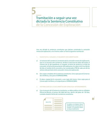 5_
 Tramitación a seguir una vez
 dictada la Sentencia Constitutiva
 de la Concesión de Exploración




 Una vez dictada la sentencia constitutiva que declara constituida la concesión
 minera de exploración, en el mismo orden se hará la siguiente tramitación:


 1.   soLICItAR AL JuzGAdo LA sIGuIEntE doCuMEntACIón:

 a)   Un extracto de la sentencia constitutiva de la concesión minera de exploración,
      que es un resumen de la sentencia, donde se menciona los datos del titular, el
      número de rol del expediente, el Juzgado, la fecha de sentencia y el tipo de
      concesión, la fecha de presentación del pedimento, los datos de la inscripción
      de éste, el nombre de la concesión y las coordenadas UTM de cada uno de los
      vértices del perímetro de la concesión minera de exploración.

 b)   Dos copias completas de la sentencia constitutiva. (Una copia para el Conserva-
      dor de Minas y otra para el SERNAGEOMIN).

 c)   El plano original de la concesión y una copia del mismo. (Una copia para el
      Conservador de Minas y el original para el SERNAGEOMIN).


 2.   dIstRIBuCIón dE LA doCuMEntACIón sEñALAdA AntERIoRMEntE:

 a)   Con el extracto de la Sentencia constitutiva, se debe publicar éste en el Boletín
      Oficial de Minería, el primer día hábil del mes, dentro del plazo de 120 días,
      contados desde la fecha de la sentencia constitutiva.                               21


               BOLETIN
                                                 Se publica en el Boletín Oficial
                                                 de Minería que corresponda, de
                                                 acuerdo a la provincia donde
                                                 se ubique el pedimento.
 