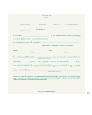 MANIFESTACIÓN
                                                               S.J.L.


                                            ,                           ,                       ,                             ,
            Nombre Completo                           Nacionalidad               Estado Civil        Nº Cédula de Identidad


                                            , Domiciliado en                                                                  ,
             Profesión u Oficio


de la ciudad de                                                             , A Usía respetuosamente solicito se constituya

concesión de Explotación sobre terrenos Abiertos e Incultos.

Su Punto de Interés se Ubica en la Provincia de

                                                            Región, y sus coordenadas UTM, son las siguientes:


al Norte                                                               , Este                                                 ,
                                   Metros                                                           Metros


El área solicitada tendrá la forma de un                                        cuyos lados orientados en dirección Norte –Sur
                                                     Rectángulo o cuadrado

UTM medirán                       metros y los lados orientados en dirección Este –Oeste medirán                        metros

comprendiendo una superficie de                         hectáreas. Solicito              pertenencias de             hectáreas
                                                Nº                               Nº                          Nº

cada una, con el nombre de
                                                                      Nombre de la concesión


Por tanto: En mérito de lo expuesto y en conformidad a lo dispuesto en los arts. 34 y siguientes del Código de Minería,
ruego a Usía se sirva tener por presentada esta manifestación minera, admitirla a la tramitación, ordenar su inscripción
y publicación dándose la copia autorizada correspondiente.




                                                     Firma del o los Manifestantes
                                                                                                                                  27
 