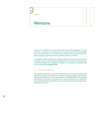 9_
      Mensura




      La mensura se realizará una vez vencido el plazo para deducir oposición. En caso
      contrario, se efectuará una vez ejecutoriada la sentencia que rechace la oposición
      que se haya formulado o la que determine la ubicación de las pertenencias de la
      parte o las partes a quienes se haya reconocido el derecho a mensurar.

      La mensura se llevará a efecto por cualquier ingeniero civil de minas que escoja el
      interesado o por un perito mensurador elegido por éste de entre las personas que
      anualmente designe con tal objeto, el Presidente de la República a propuesta del
      Director Nacional del SERNAGEOMIN.


      1.   oPERACIon dE MEnsuRA:

      Consistirá en la ubicación, en el terreno de los linderos vértices del perímetro de la
      pertenencia o grupo de pertenencias y del hito de mensura ligado a vértices de la
      Red Geodésica Nacional o vértices aprobados por el SERNAGEOMIN. El hito quedará
      ubicado sobre el perímetro de la pertenencia o grupo de pertenencias o dentro del
      área encerrada por dicho perímetro y servirá como punto de partida para ejecutar la
      operación de mensura.
38
 