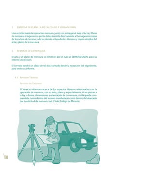 3.     EntREGA dE PLAnILLA dE CALCuLos A sERnAGEoMIn

     Una vez efectuada la operación mensura, junto con entregar al Juez el Acta y Plano
     de mensura, el ingeniero o perito deberá remitir directamente al Sernageomin copia
     de la cartera de terreno y de los demás antecedentes técnicos y copias simples del
     acta y plano de la mensura.


     4.     REVIsIón dE LA MEnsuRA

     El acta y el plano de mensura se remitirán por el Juez al SERNAGEOMIN, para su
     informe de revisión.

     El Servicio tendrá un plazo de 60 días contado desde la recepción del expediente,
     para emitir su informe.


          4.1. Revision técnica:

              Revisión de Gabinete:

              El Servicio informará acerca de los aspectos técnicos relacionados con la
              operación de mensura, con su acta, plano y especialmente, si se ajustan a
              la ley la forma, dimensiones y orientación de la mensura, si ella queda com-
              prendida, tanto dentro del terreno manifestado como dentro del abarcado
              por la solicitud de mensura. (art. 79 del Código de Minería).
40
 