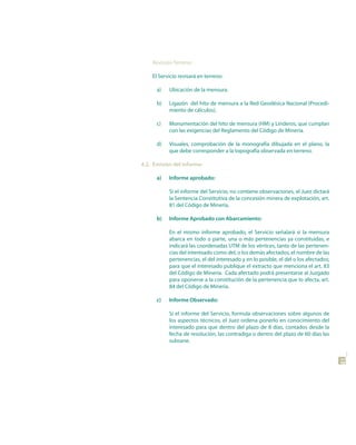 Revisión Terreno:

    El Servicio revisará en terreno:

      a)   Ubicación de la mensura.

      b)   Ligazón del hito de mensura a la Red Geodésica Nacional (Procedi-
           miento de cálculos).

      c)   Monumentación del hito de mensura (HM) y Linderos, que cumplan
           con las exigencias del Reglamento del Código de Minería.

      d)   Visuales, comprobación de la monografía dibujada en el plano, la
           que debe corresponder a la topografía observada en terreno.

4.2. Emisión del informe:

      a)   Informe aprobado:

           Si el informe del Servicio, no contiene observaciones, el Juez dictará
           la Sentencia Constitutiva de la concesión minera de explotación, art.
           81 del Código de Minería.

      b)   Informe Aprobado con Abarcamiento:

           En el mismo informe aprobado, el Servicio señalará si la mensura
           abarca en todo o parte, una o más pertenencias ya constituidas, e
           indicará las coordenadas UTM de los vértices, tanto de las pertenen-
           cias del interesado como del, o los demás afectados, el nombre de las
           pertenencias, el del interesado y en lo posible, el del o los afectados;
           para que el interesado publique el extracto que menciona el art. 83
           del Código de Minería. Cada afectado podrá presentarse al Juzgado
           para oponerse a la constitución de la pertenencia que lo afecta, art.
           84 del Código de Minería.

      c)   Informe observado:

           Si el informe del Servicio, formula observaciones sobre algunos de
           los aspectos técnicos, el Juez ordena ponerlo en conocimiento del
           interesado para que dentro del plazo de 8 días, contados desde la
           fecha de resolución, las contradiga o dentro del plazo de 60 días las
           subsane.
                                                                                      41
 