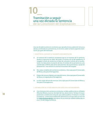 10_
      Tramitación a seguir
      una vez dictada la Sentencia
      de la Concesión de Explotación




      Una vez dictada la sentencia constitutiva que aprueba el acta y plano de mensura y
      declara constituidas las pertenencias, en el mismo orden se hará la siguiente trami-
      tación por parte del interesado:

      1. soLICItAR AL JuzGAdo LA sIGuIEntE doCuMEntACIón:

      a)   Un extracto de la sentencia constitutiva que es un resumen de la sentencia,
           donde se menciona los datos del titular, el número de rol del expediente, el
           Juzgado, la fecha de sentencia y el tipo de concesión, la fecha de la manifes-
           tación, los datos de la inscripción de ésta, el nombre de las pertenencias y las
           coordenadas UTM de cada vértice del perímetro de la pertenencia o grupo de
           pertenencias. Este extracto lo autoriza el Secretario del Juzgado.

      b)   Dos copias completas de la sentencia constitutiva. (Una copia para el Conservador
           de Minas y otra para el Sernageomin).

      c)   El plano de mensura original y una copia del mismo. (Una copia para el Conservador
           de Minas y el original para el Sernageomin).

      d)   Las dos copias del acta de mensura. (Una copia para el Conservador de Minas y
           otra para el Sernageomin).


      2. dIstRIBuCIón dE LA doCuMEntACIón sEñALAdA AntERIoRMEntE:

      a)   Con el extracto de la sentencia constitutiva, se debe publicar éste en el Boletín
           Oficial de Minería, el primer día hábil del mes, dentro de los 120 días (4 meses),
42




           posteriores a la fecha de resolución que ordena publicar el extracto e inscribir
           la sentencia. La fecha de la publicación del extracto es la que indica el inicio de
           los 4 años de prescripción, para ejercer las acciones de nulidad establecidas en
           el art. 95 del Código de Minería.
 