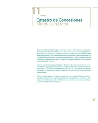 11_
 Catastro de Concesiones
 Mineras en Línea




 El Servicio Nacional de Geología y Minería, a puesto a disposición de sus clientes,
 el Catastro de Concesiones Mineras en Línea, el cual es una herramienta gratuita,
 disponible a la ciudadanía en Internet y ubicada en la página web de SERNAGEOMIN
 www.sernageomin.cl que permite visualizar las concesiones mineras de exploración
 y explotación y concesiones constituidas sobre nitratos y sales análogas, vigentes
 a través de mapas temáticos en los cuales es posible de observar el uso de suelo
 concesionado a la minería.

 Entre las características disponibles para el catastro de concesiones mineras en In-
 ternet está la capacidad de visualizar y navegar por capas de información georre-
 ferenciadas en los sistemas de referencia UTM PSAD-56 y SAD-69 de acuerdo a lo
 establecido en el Código de Minería para el proceso de constitución de las conce-
 siones mineras.

 Además, el sistema permite realizar consultas por número de Rol Nacional y/o nom-
 bre de la concesión minera, identificando en el terreno donde se encuentra y pro-
 porcionando información sobre el titular de la concesión y el estado en que ésta se
 encuentra (En Trámite o Constituida).




                                                                                        45
 