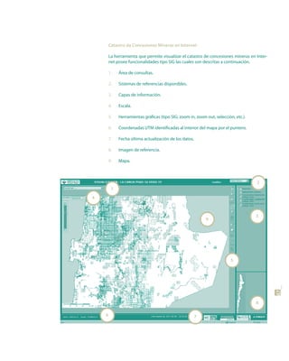 Catastro de Concesiones Mineras en Internet

        La herramienta que permite visualizar el catastro de concesiones mineras en Inter-
        net posee funcionalidades tipo SIG las cuales son descritas a continuación.

        1.   Área de consultas.

        2.   Sistemas de referencias disponibles.

        3.   Capas de información.

        4.   Escala.

        5.   Herramientas gráficas (tipo SIG; zoom in, zoom out, selección, etc.).

        6.   Coordenadas UTM identificadas al interior del mapa por el puntero.

        7.   Fecha última actualización de los datos.

        8.   Imagen de referencia.

        9.   Mapa.



                                                                                     2
         1
4



                                                                                     3
                                                            9




                                                                          5



                                                                                             47


                                                                                     8

    6                                                   7
 