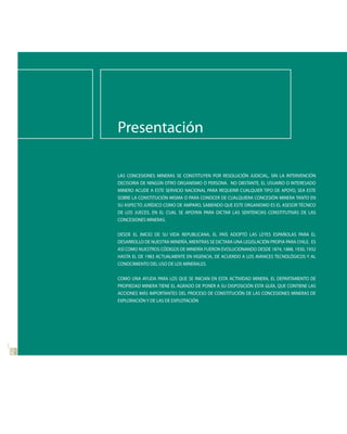 Presentación

     LAS CONCESIONES MINERAS SE CONSTITUYEN POR RESOLUCIÓN JUDICIAL, SIN LA INTERVENCIÓN
     DECISORIA DE NINGÚN OTRO ORGANISMO O PERSONA. NO OBSTANTE, EL USUARIO O INTERESADO
     MINERO ACUDE A ESTE SERVICIO NACIONAL PARA REQUERIR CUALQUIER TIPO DE APOYO, SEA ESTE
     SOBRE LA CONSTITUCIÓN MISMA O PARA CONOCER DE CUALQUIERA CONCESIÓN MINERA TANTO EN
     SU ASPECTO JURÍDICO COMO DE AMPARO, SABIENDO QUE ESTE ORGANISMO ES EL ASESOR TÉCNICO
     DE LOS JUECES, EN EL CUAL SE APOYAN PARA DICTAR LAS SENTENCIAS CONSTITUTIVAS DE LAS
     CONCESIONES MINERAS.


     DESDE EL INICIO DE SU VIDA REPUBLICANA, EL PAÍS ADOPTÓ LAS LEYES ESPAÑOLAS PARA EL
     DESARROLLO DE NUESTRA MINERÍA, MIENTRAS SE DICTARA UNA LEGISLACIÓN PROPIA PARA CHILE. ES
     ASÍ COMO NUESTROS CÓDIGOS DE MINERÍA FUERON EVOLUCIONANDO DESDE 1874, 1888, 1930, 1932
     HASTA EL DE 1983 ACTUALMENTE EN VIGENCIA, DE ACUERDO A LOS AVANCES TECNOLÓGICOS Y AL
     CONOCIMIENTO DEL USO DE LOS MINERALES.


     COMO UNA AYUDA PARA LOS QUE SE INICIAN EN ESTA ACTIVIDAD MINERA, EL DEPARTAMENTO DE
     PROPIEDAD MINERA TIENE EL AGRADO DE PONER A SU DISPOSICIÓN ESTA GUÍA, QUE CONTIENE LAS
     ACCIONES MÁS IMPORTANTES DEL PROCESO DE CONSTITUCIÓN DE LAS CONCESIONES MINERAS DE
     EXPLORACIÓN Y DE LAS DE EXPLOTACIÓN
66
0
 