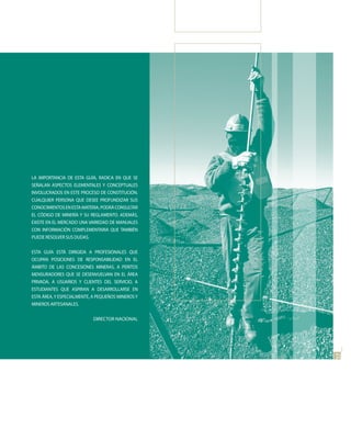 LA IMPORTANCIA DE ESTA GUÍA, RADICA EN QUE SE
SEÑALAN ASPECTOS ELEMENTALES Y CONCEPTUALES
INVOLUCRADOS EN ESTE PROCESO DE CONSTITUCIÓN.
CUALQUIER PERSONA QUE DESEE PROFUNDIZAR SUS
CONOCIMIENTOS EN ESTA MATERIA, PODRÁ CONSULTAR
EL CÓDIGO DE MINERÍA Y SU REGLAMENTO. ADEMÁS,
EXISTE EN EL MERCADO UNA VARIEDAD DE MANUALES
CON INFORMACIÓN COMPLEMENTARIA QUE TAMBIÉN
PUEDE RESOLVER SUS DUDAS.


ESTA GUÍA ESTÁ DIRIGIDA A PROFESIONALES QUE
OCUPAN POSICIONES DE RESPONSABILIDAD EN EL
ÁMBITO DE LAS CONCESIONES MINERAS, A PERITOS
MENSURADORES QUE SE DESENVUELVAN EN EL ÁREA
PRIVADA, A USUARIOS Y CLIENTES DEL SERVICIO, A
ESTUDIANTES QUE ASPIRAN A DESARROLLARSE EN
ESTA ÁREA, Y ESPECIALMENTE, A PEQUEÑOS MINEROS Y
MINEROS ARTESANALES.


                           DIRECTOR NACIONAL



                                                   07
                                                   7
 
