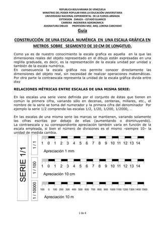 1 de 4
REPUBLICA BOLIVARIANA DE VENEZUELA
MINISTRIO DEL PODER POPULAR PARA LA EDUCACIÓN UNIVERSITARIA
UNIVERSIDAD NACIONAL EXPERIMENTAL DE LA FUERZA ARMADA
EXTENSION ZARAZA – ESTADO GUARICO
CARRERA INGENIERIA AGRONOMICA
ASIGNATURA DIBUJO PROFESORA MSC. ARQ. LORENA CARCHIDIO
Guía
CONSTRUCCIÓN DE UNA ESCALA NUMÉRICA EN UNA ESCALA GRÁFICA EN
METROS SOBRE SEGMENTO DE 10 CM DE LONGITUD.
Como ya es de nuestro conocimiento la escala grafica es aquella en la que las
dimensiones reales del objeto representado en el dibujo están expresadas en una
reglilla graduada, es decir, es la representación de la escala unidad por unidad y
también de la escala numérica.
En consecuencia la escala gráfica nos permite conocer directamente las
dimensiones del objeto real, sin necesidad de realizar operaciones matemáticas.
Por otra parte la contraescala representa la unidad de la escala gráfica divida entre
diez
RELACIONES MÉTRICAS ENTRE ESCALAS DE UNA MISMA SERIE:
En las escalas una serie viene definida por el conjunto de éstas que tienen en
común la primera cifra, variando sólo en decenas, centenas, millares, etc., el
nombre de la serie se toma del numerador y la primera cifra del denominador Por
ejemplo la serie 1/2 comprende las escalas 1/2, 1/20, 1/200, 1/2000, …
En las escalas de una misma serie las marcas se mantienen, variando solamente
las cifras escritas por debajo de ellas (aumentando o disminuyendo).
La contraescala y su correspondiente apreciación también varía en función de la
escala empleada, si bien el número de divisiones es el mismo -siempre 10– la
unidad de medida cambia.
 