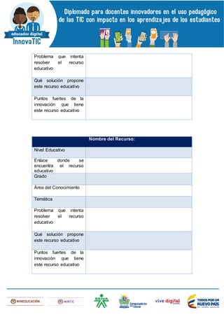 Problema que intenta
resolver el recurso
educativo
Qué solución propone
este recurso educativo
Puntos fuertes de la
innovación que tiene
este recurso educativo
Nombre del Recurso:
Nivel Educativo
Enlace donde se
encuentra el recurso
educativo
Grado
Área del Conocimiento
Temática
Problema que intenta
resolver el recurso
educativo
Qué solución propone
este recurso educativo
Puntos fuertes de la
innovación que tiene
este recurso educativo
 