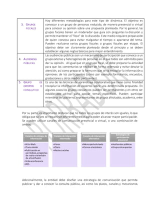3. GRUPOS
FOCALES
Hay diferentes metodologías para este tipo de dinámica. El objetivo es
convocar a un grupo de personas reducido, de manera presencial o virtual
para conocer su opinión sobre una propuesta planteada. Por lo general, los
grupos focales tienen un moderador que guía con preguntas la discusión y
permite mantener el "foco" de lo discutido. Este medio requiere preparación
de quien convoca para evitar malgastar el tiempo o apartarse del tema.
Pueden realizarse varios grupos focales o grupos focales por etapas. El
objetivo debe ser claramente planteado desde el principio y se deben
establecer algunas reglas básicas para mejor entendimiento.
4. AUDIENCIAS
PÚBLICAS
Las audiencias públicas son un mecanismo de participación que convoca a un
grupo extenso y heterogéneo de personas en el que todos son admitidos para
dar su opinión. Al igual que en el grupo focal, se debe preparar la actividad
para que los comentarios se reciban de forma ordenada y evitar desviar la
atención, así como preparar la forma en que se va recopilar la información u
opiniones de los participantes (como por ejemplo formularios, encuestas,
grabaciones u otros medios pertinentes).
5. GRUPO DE
EXPERTOS O
CONSULTIVO
Es una de las técnicas de aprendizaje colaborativo que tiene como finalidad
recopilar la información de expertos sobre una determinada propuesta. En
algunos casos los grupos consultivos pueden ser permanentes y en otros ser
establecidos ad-hoc para apoyar temas específicos. Pueden participar
miembros del gobierno, representantes de grupos afectados, academia, entre
otros.
Por su parte, es importante destacar que no todos los grupos de interés son iguales, lo que
obliga que tal vez se requerirán diferentes medios para poder alcanzar mayor participación.
Se pueden utilizar canales de comunicación presencial o virtual, o una combinación de
ambos.
Adicionalmente, la entidad debe diseñar una estrategia de comunicación que permita
publicar y dar a conocer la consulta pública, así como los plazos, canales y mecanismos
Canales de entrega de
información
•SitioWeb
•Transmisión
•Publicación en
periódicos, programas
de radioo televisión
de alta difusión
•Videoconferencia
•RSS
Canales de interacción
intermedia
•Foros
•Chats
•Redes sociales
Canales de interacción
alternativa
•Mensajería de texto
•Correo electrónico
Estrategias de
participación
presencial
•Audiencias públicas
•Grupos de expertos
 