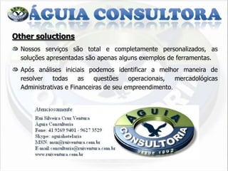 Other soluctions
  Nossos serviços são total e completamente personalizados, as
  soluções apresentadas são apenas alguns exemplos de ferramentas.
  Após análises iniciais podemos identificar a melhor maneira de
  resolver   todas     as   questões    operacionais,  mercadológicas
  Administrativas e Financeiras de seu empreendimento.
 