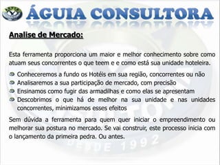 Analise de Mercado:

Esta ferramenta proporciona um maior e melhor conhecimento sobre como
atuam seus concorrentes o que teem e e como está sua unidade hoteleira.
  Conheceremos a fundo os Hotéis em sua região, concorrentes ou não
  Analisaremos a sua participação de mercado, com precisão
  Ensinamos como fugir das armadilhas e como elas se apresentam
  Descobrimos o que há de melhor na sua unidade e nas unidades
  concorrentes, minimizamos esses efeitos
Sem dúvida a ferramenta para quem quer iniciar o empreendimento ou
melhorar sua postura no mercado. Se vai construir, este processo inicia com
o lançamento da primeira pedra. Ou antes.
 