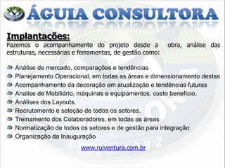 Implantações:
Fazemos o acompanhamento do projeto desde a              obra, análise das
estruturas, necessárias e ferramentas, de gestão como:

  Análise de mercado, comparações e tendências
  Planejamento Operacional, em todas as áreas e dimensionamento destas
  Acompanhamento da decoração em atualização e tendências futuras
  Analise de Mobiliário, máquinas e equipamentos, custo benefício.
  Análises dos Layouts.
  Recrutamento e seleção de todos os setores.
  Treinamento dos Colaboradores, em todas as áreas
  Normatização de todos os setores e de gestão para integração
  Organização da Inauguração
                          www.ruiventura.com.br
 
