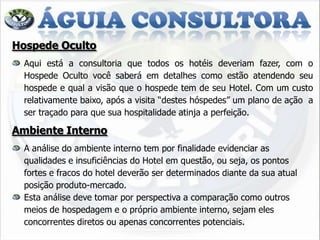 Hospede Oculto
  Aqui está a consultoria que todos os hotéis deveriam fazer, com o
  Hospede Oculto você saberá em detalhes como estão atendendo seu
  hospede e qual a visão que o hospede tem de seu Hotel. Com um custo
  relativamente baixo, após a visita “destes hóspedes” um plano de ação a
  ser traçado para que sua hospitalidade atinja a perfeição.

Ambiente Interno
  A análise do ambiente interno tem por finalidade evidenciar as
  qualidades e insuficiências do Hotel em questão, ou seja, os pontos
  fortes e fracos do hotel deverão ser determinados diante da sua atual
  posição produto-mercado.
  Esta análise deve tomar por perspectiva a comparação como outros
  meios de hospedagem e o próprio ambiente interno, sejam eles
  concorrentes diretos ou apenas concorrentes potenciais.
 