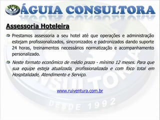 Assessoria Hoteleira
 Prestamos assessoria a seu hotel até que operações e administração
 estejam profissionalizados, sincronizados e padronizados dando suporte
 24 horas, treinamentos necessários normatização e acompanhamento
 personalizado.
 Neste formato econômico de médio prazo - mínimo 12 meses. Para que
 sua equipe esteja atualizada, profissionalizada e com foco total em
 Hospitalidade, Atendimento e Serviço.


                       www.ruiventura.com.br
 