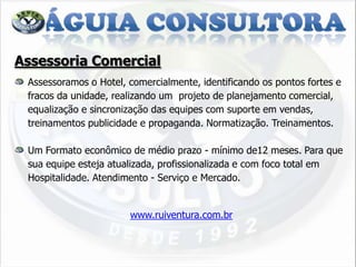 Assessoria Comercial
 Assessoramos o Hotel, comercialmente, identificando os pontos fortes e
 fracos da unidade, realizando um projeto de planejamento comercial,
 equalização e sincronização das equipes com suporte em vendas,
 treinamentos publicidade e propaganda. Normatização. Treinamentos.

 Um Formato econômico de médio prazo - mínimo de12 meses. Para que
 sua equipe esteja atualizada, profissionalizada e com foco total em
 Hospitalidade. Atendimento - Serviço e Mercado.


                       www.ruiventura.com.br
 