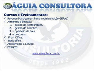 Cursos e Treinamentos:
 Revenue Management Pleno (Administração GERAL)
 Alimentos e Bebidas;
    1. – gestão de Restaurantes.
    2. – gestão de Cozinhas
    3. – operação da área
    4. – posturas
 Front Office.
 Back office.
 Atendimento e Serviço
 Posturas

                     www.ruiventura.com.br
 