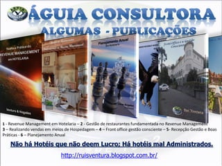 Não há Hotéis que não deem Lucro; Há hotéis mal Administrados. http://ruisventura.blogspot.com.br/ 
1 - Revenue Management em Hotelaria – 2 - Gestão de restaurantes fundamentada no Revenue Management 3 – Realizando vendas em meios de Hospedagem – 4 – Front office gestão consciente – 5- Recepção Gestão e Boas Práticas - 6 – Planejamento Anual  