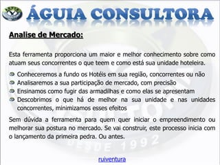 Analise de Mercado: Esta ferramenta proporciona um maior e melhor conhecimento sobre como atuam seus concorrentes o que teem e como está sua unidade hoteleira. Conheceremos a fundo os Hotéis em sua região, concorrentes ou não Analisaremos a sua participação de mercado, com precisão Ensinamos como fugir das armadilhas e como elas se apresentam Descobrimos o que há de melhor na sua unidade e nas unidades concorrentes, minimizamos esses efeitos Sem dúvida a ferramenta para quem quer iniciar o empreendimento ou melhorar sua postura no mercado. Se vai construir, este processo inicia com o lançamento da primeira pedra. Ou antes. ruiventura  