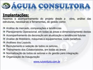 Implantações: Fazemos o acompanhamento do projeto desde a obra, análise das estruturas, necessárias e ferramentas, de gestão como: Análise de mercado, comparações e tendências Planejamento Operacional, em todas as áreas e dimensionamento destas Acompanhamento da decoração em atualização e tendências futuras Analise de Mobiliário, máquinas e equipamentos, custo benefício. Análises dos Layouts. Recrutamento e seleção de todos os setores. Treinamento dos Colaboradores, em todas as áreas Normatização de todos os setores e de gestão para integração Organização da Inauguração www.ruiventura.com.br  