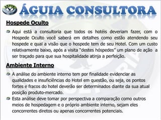 Hospede Oculto Aqui está a consultoria que todos os hotéis deveriam fazer, com o Hospede Oculto você saberá em detalhes como estão atendendo seu hospede e qual a visão que o hospede tem de seu Hotel. Com um custo relativamente baixo, após a visita “destes hóspedes” um plano de ação a ser traçado para que sua hospitalidade atinja a perfeição. Ambiente Interno A análise do ambiente interno tem por finalidade evidenciar as qualidades e insuficiências do Hotel em questão, ou seja, os pontos fortes e fracos do hotel deverão ser determinados diante da sua atual posição produto-mercado. Esta análise deve tomar por perspectiva a comparação como outros meios de hospedagem e o próprio ambiente interno, sejam eles concorrentes diretos ou apenas concorrentes potenciais.  
