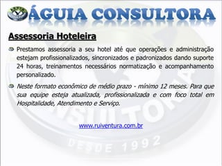Assessoria Hoteleira Prestamos assessoria a seu hotel até que operações e administração estejam profissionalizados, sincronizados e padronizados dando suporte 24 horas, treinamentos necessários normatização e acompanhamento personalizado. Neste formato econômico de médio prazo - mínimo 12 meses. Para que sua equipe esteja atualizada, profissionalizada e com foco total em Hospitalidade, Atendimento e Serviço. www.ruiventura.com.br  