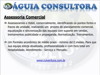 Assessoria Comercial Assessoramos o Hotel, comercialmente, identificando os pontos fortes e fracos da unidade, realizando um projeto de planejamento comercial, equalização e sincronização das equipes com suporte em vendas, treinamentos publicidade e propaganda. Normatização. Treinamentos. Um Formato econômico de médio prazo - mínimo de12 meses. Para que sua equipe esteja atualizada, profissionalizada e com foco total em Hospitalidade. Atendimento - Serviço e Mercado. www.ruiventura.com.br  