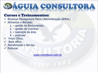 Cursos e Treinamentos: 
Revenue Management Pleno (Administração GERAL) 
Alimentos e Bebidas; 1. – gestão de Restaurantes. 2. – gestão de Cozinhas 3. – operação da área 4. – posturas 
 Front Office. 
 Back office. 
Atendimento e Serviço 
Posturas www.ruiventura.com.br  