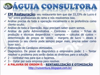 EM Restauração: seu restaurante tem que dar 33,33% de Lucro é “lei” entre profissionais do ramo e nós resolvemos isso. 
Análise precisa de toda a operação inicialmente e de preferência como cliente oculto. 
Análise de toda a Operação. Aqui precisam saber quem somos. 
Análise da parte Administrativa – Controles – custos – fichas de produção e técnicas desperdícios – compras – cálculos de custos – determinação de preços de venda – margens de lucro – ideais e possíveis (o seu cliente pode sempre pagar mais, precisa saber como fazer isso). 
Elaboração de Cardápios otimizados. 
Diagnóstico. De posse do diagnóstico o empresário pode: 1 – Tentar resolver o problema pois serão dadas as diretrizes para a solução. 
2 – contratar-nos para que o façamos. 
3 - Optar por outa empresa para resolver. 
A PALAVRA DE ORDEM É: - RENTABILIZAÇÃO E OTIMIZAÇÃO http://ruisventura.blogspot.com.br/  