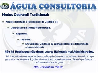 Modus Operandi Tradicional:
Análise detalhada e Profissional da Unidade (s).
Diagnóstico da situação Encontrada.
Sugestões.
Soluções.
Em Unidade, Unidades ou apenas setores de determinado
empreendimento
Não há Hotéis que não deem Lucro; Há hotéis mal Administrados.
Pela tranquilidade que temos ao fazer a afirmação é que nossos contratos de médio e longo
prazo têm sua remuneração principal baseada em comissionamentos. Para nós ganharmos o
contratante tem que ter ganho.
http://ruiventura.com.br
 