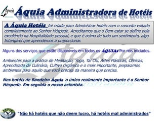 A Áquia Hotéis foi criada para Administrar hotéis com o conceito voltado
completamente ao Senhor Hóspede. Acreditamos que o Bem estar se define pela
excelência na Hospitalidade pessoal, e que é acima de tudo um sentimento, algo
Intangível que aprendemos a proporcionar.
Alguns dos serviços que estão disponíveis em todos os ÁQUIAs Por nós iniciados.
Ambientes para a prática de Meditação, Yoga, Tai Chi, Artes Plásticas, Cênicas,
Aprendizado de Culinária, Cultivo Orgânico e o mais importante, preparamos
ambientes para aquilo que você precisa da maneira que precisa.
Nos hotéis de Bandeira Áquia o único realmente importante é o Senhor
Hóspede. Em seguida o nosso acionista.
“Não há hotéis que não deem lucro, há hotéis mal administrados”
 