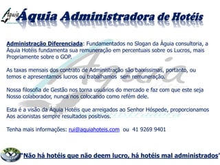Administração Diferenciada: Fundamentados no Slogan da Águia consultoria, a
Áquia Hotéis fundamenta sua remuneração em percentuais sobre os Lucros, mais
Propriamente sobre o GOP.
As taxas mensais dos contrato de Administração são baixíssimas, portanto, ou
temos e apresentamos lucros ou trabalhamos sem remuneração.
Nossa filosofia de Gestão nos torna usuários do mercado e faz com que este seja
Nosso colaborador, nunca nos colocando como refém dele.
Esta é a visão da Áquia Hotéis que arreigados ao Senhor Hóspede, proporcionamos
Aos acionistas sempre resultados positivos.
Tenha mais informações: rui@aquiahoteis.com ou 41 9269 9401
“Não há hotéis que não deem lucro, há hotéis mal administrados”
 