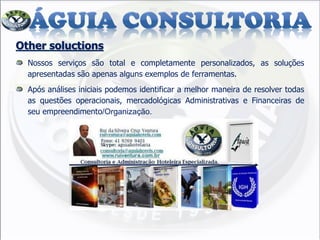 Other soluctions
Nossos serviços são total e completamente personalizados, as soluções
apresentadas são apenas alguns exemplos de ferramentas.
Após análises iniciais podemos identificar a melhor maneira de resolver todas
as questões operacionais, mercadológicas Administrativas e Financeiras de
seu empreendimento/Organização.
 
