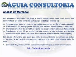Analise de Mercado:
Esta ferramenta proporciona um maior e melhor conhecimento sobre como atuam seus
concorrentes o que têm e como está (am) sua (s) unidade (s) hoteleira (s).
Conheceremos a fundo os Hotéis em sua região, concorrentes ou não, e “modus operandi”.
Analisaremos a sua participação de mercado, com precisão. Reposicionando o necessário.
Ensinamos como fugir das armadilhas e como elas se apresentam. (Revenue Management)
Descobrimos o que há de melhor na sua unidade e nas unidades concorrentes,
minimizamos esses efeitos. (anulamos a concorrência, isso nunca se faz baixando preço).
Sem dúvida a ferramenta para quem quer iniciar o empreendimento ou melhorar sua postura
no mercado. Se vai construir, este processo inicia com o lançamento da primeira pedra. Ou
antes.
Dependendo dos prazos de contrato – nossas remunerações principais se dão por comissionamento.
http://ruiventura.com.br
 