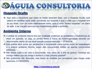 Hospede Oculto
Aqui está a consultoria que todos os hotéis deveriam fazer, com o Hospede Oculto você
saberá em detalhes como estão atendendo seu hospede e qual a visão que o hospede tem
de seu Hotel. Com um custo relativamente baixo, após a visita “destes hóspedes” um plano
de ação a ser traçado para que sua hospitalidade atinja a perfeição.
Ambiente Interno
A análise do ambiente interno tem por finalidade evidenciar as qualidades e insuficiências do
Hotel em questão, ou seja, os pontos fortes e fracos do hotel/organização deverão ser
determinados diante da sua atual posição produto-mercado. – OTIMIZAR.
Esta análise deve tomar por perspectiva a comparação como outros meios de hospedagem
e o próprio ambiente interno, sejam eles concorrentes diretos ou apenas concorrentes
potenciais.
Não temos nada a ver com o concorrente, mas como diz a arte da guerra: “conheça seu
inimigo melhor que seu amigo e tenha-o o mais próximo possível”.
Nós preferimos não descuidar, mas tomar as medidas que precisamos para chegar onde
queremos. E CHEGAMOS.
http://ruiventura.com.br
 