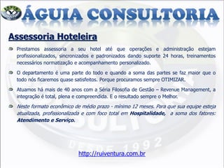 Assessoria Hoteleira
Prestamos assessoria a seu hotel até que operações e administração estejam
profissionalizados, sincronizados e padronizados dando suporte 24 horas, treinamentos
necessários normatização e acompanhamento personalizado.
O departamento é uma parte do todo e quando a soma das partes se faz maior que o
todo nós ficaremos quase satisfeitos. Porque procuramos sempre OTIMIZAR.
Atuamos há mais de 40 anos com a Séria Filosofia de Gestão – Revenue Management, a
integração é total, plena e compreendida. E o resultado sempre o Melhor.
Neste formato econômico de médio prazo - mínimo 12 meses. Para que sua equipe esteja
atualizada, profissionalizada e com foco total em Hospitalidade, a soma dos fatores:
Atendimento e Serviço.
http://ruiventura.com.br
 
