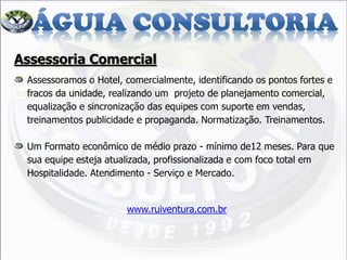 Assessoria Comercial
Assessoramos o Hotel, comercialmente, identificando os pontos fortes e
fracos da unidade, realizando um projeto de planejamento comercial,
equalização e sincronização das equipes com suporte em vendas,
treinamentos publicidade e propaganda. Normatização. Treinamentos.
Um Formato econômico de médio prazo - mínimo de12 meses. Para que
sua equipe esteja atualizada, profissionalizada e com foco total em
Hospitalidade. Atendimento - Serviço e Mercado.
www.ruiventura.com.br
 