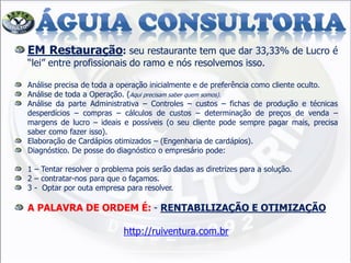 EM Restauração: seu restaurante tem que dar 33,33% de Lucro é
“lei” entre profissionais do ramo e nós resolvemos isso.
Análise precisa de toda a operação inicialmente e de preferência como cliente oculto.
Análise de toda a Operação. (Aqui precisam saber quem somos).
Análise da parte Administrativa – Controles – custos – fichas de produção e técnicas
desperdícios – compras – cálculos de custos – determinação de preços de venda –
margens de lucro – ideais e possíveis (o seu cliente pode sempre pagar mais, precisa
saber como fazer isso).
Elaboração de Cardápios otimizados – (Engenharia de cardápios).
Diagnóstico. De posse do diagnóstico o empresário pode:
1 – Tentar resolver o problema pois serão dadas as diretrizes para a solução.
2 – contratar-nos para que o façamos.
3 - Optar por outa empresa para resolver.
A PALAVRA DE ORDEM É: - RENTABILIZAÇÃO E OTIMIZAÇÃO
http://ruiventura.com.br
 