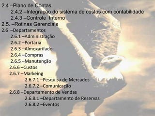 2.4 –Plano de Contas
     2.4.2 –Integração do sistema de custos com contabilidade
     2.4.3 –Controle Interno
2.5. –Rotinas Gerenciais
2.6 –Departamentos
    2.6.1 –Administração
    2.6.2 –Portaria
    2.6.3 –Almoxarifado
    2.6.4 –Compras
    2.6.5 –Manutenção
    2.6.6 –Custos
    2.6.7 –Markeing
           2.6.7.1 –Pesquisa de Mercados
           2.6.7.2 –Comunicação
    2.6.8 –Departamento de Vendas
           2.6.8.1 –Departamento de Reservas
           2.6.8.2 –Eventos
 