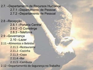 2.7. –Departamento de Recursos Humanos
       2.7.1 –Departamento de Pessoal
       2.7.2 –Departamento de Pessoal

2.8 –Recepção
       2.8.1 –Portaria Central
       2.8.2 –O Consièrge
       2.8.3 –Telefonia
2.9 –Governança
       2.10 –Lazer
2.11 –Alimentos e Bebidas
       2.11.1 –Restaurante
       2.11.2 –Cozinha
       2.11.3 –Copa
       2.11.4 –Bar
       2.11.5 –Cambuza
2.12 –Departamento de Segurança no Trabalho
 