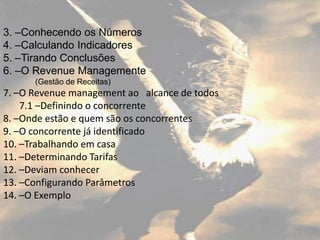 3. –Conhecendo os Números
4. –Calculando Indicadores
5. –Tirando Conclusões
6. –O Revenue Managemente
      (Gestão de Receitas)
7. –O Revenue management ao alcance de todos
    7.1 –Definindo o concorrente
8. –Onde estão e quem são os concorrentes
9. –O concorrente já identificado
10. –Trabalhando em casa
11. –Determinando Tarifas
12. –Deviam conhecer
13. –Configurando Parâmetros
14. –O Exemplo
 